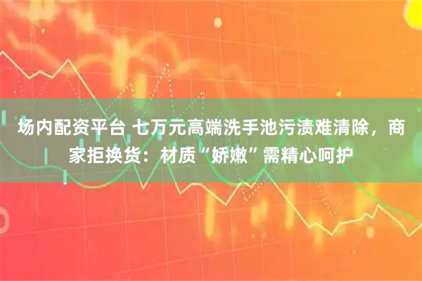 场内配资平台 七万元高端洗手池污渍难清除，商家拒换货：材质“娇嫩”需精心呵护