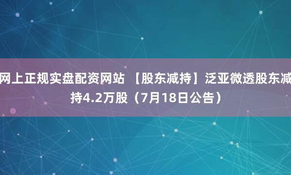 网上正规实盘配资网站 【股东减持】泛亚微透股东减持4.2万股（7月18日公告）