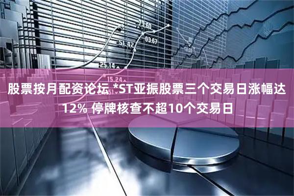 股票按月配资论坛 *ST亚振股票三个交易日涨幅达12% 停牌核查不超10个交易日