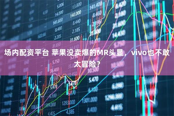场内配资平台 苹果没卖爆的MR头显，vivo也不敢太冒险？