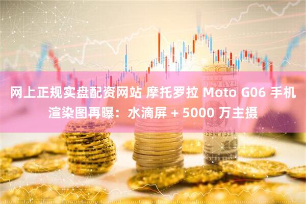 网上正规实盘配资网站 摩托罗拉 Moto G06 手机渲染图再曝：水滴屏 + 5000 万主摄