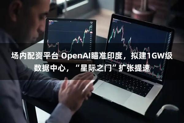 场内配资平台 OpenAI瞄准印度，拟建1GW级数据中心，“星际之门”扩张提速