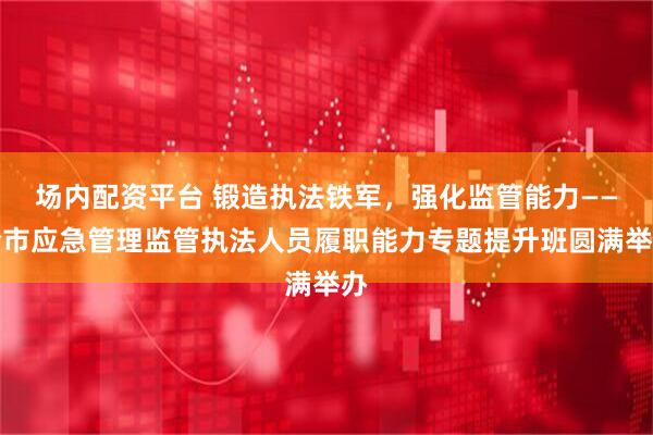 场内配资平台 锻造执法铁军，强化监管能力——全市应急管理监管执法人员履职能力专题提升班圆满举办