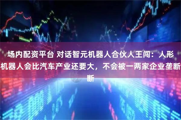 场内配资平台 对话智元机器人合伙人王闯：人形机器人会比汽车产业还要大，不会被一两家企业垄断