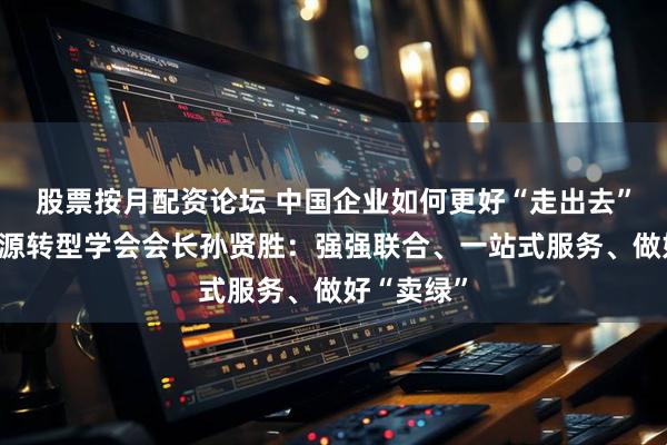 股票按月配资论坛 中国企业如何更好“走出去”？国际能源转型学会会长孙贤胜：强强联合、一站式服务、做好“卖绿”
