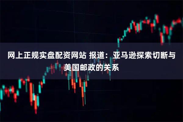 网上正规实盘配资网站 报道：亚马逊探索切断与美国邮政的关系