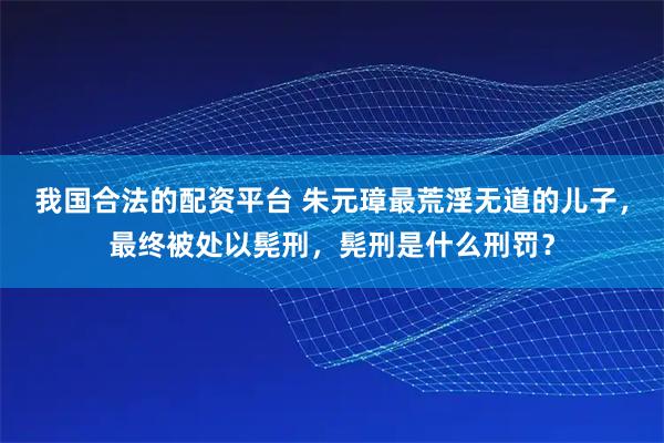 我国合法的配资平台 朱元璋最荒淫无道的儿子，最终被处以髡刑，髡刑是什么刑罚？