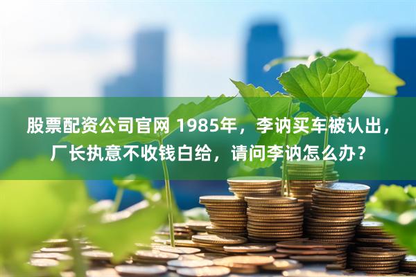股票配资公司官网 1985年，李讷买车被认出，厂长执意不收钱白给，请问李讷怎么办？