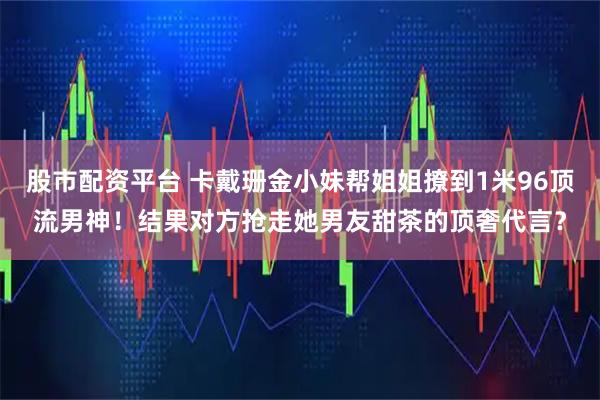 股市配资平台 卡戴珊金小妹帮姐姐撩到1米96顶流男神！结果对方抢走她男友甜茶的顶奢代言？