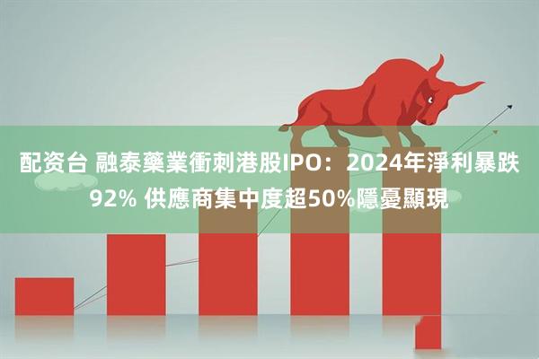 配资台 融泰藥業衝刺港股IPO：2024年淨利暴跌92% 供應商集中度超50%隱憂顯現