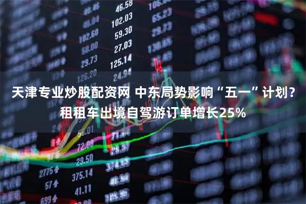 天津专业炒股配资网 中东局势影响“五一”计划？租租车出境自驾游订单增长25%