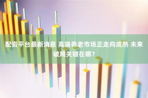 配资平台最新消息 高端养老市场正走向成熟 未来破局关键在哪？