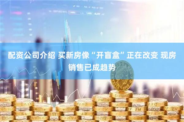 配资公司介绍 买新房像“开盲盒”正在改变 现房销售已成趋势