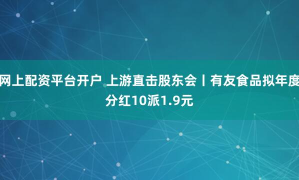 网上配资平台开户 上游直击股东会丨有友食品拟年度分红10派1.9元