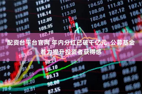 配资台平台官网 年内分红已破千亿元  公募基金着力提升投资者获得感