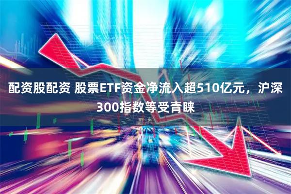配资股配资 股票ETF资金净流入超510亿元，沪深300指数等受青睐