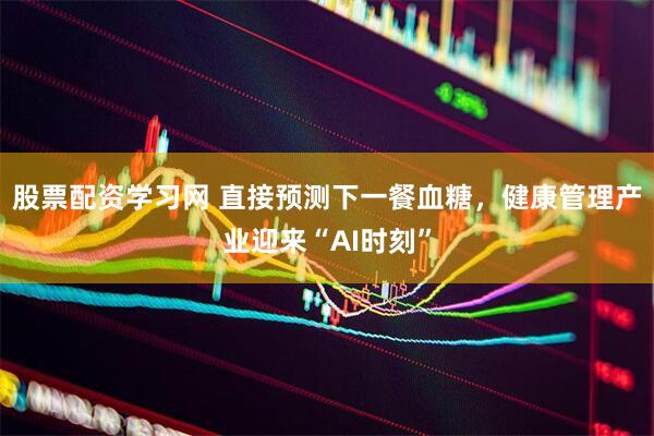 股票配资学习网 直接预测下一餐血糖，健康管理产业迎来“AI时刻”